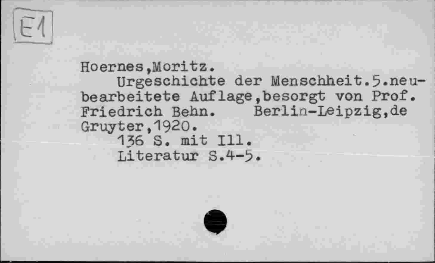 ﻿Hoernes »Moritz.
Urgeschichte der Menschheit.5«neubearbeitete Aufläge»besorgt von Prof. Friedrich Beim.	Berlin-Leipzig,de
Gruyter,1920.
136 S. mit Ill.
Literatur S.4-